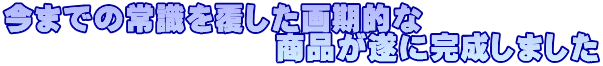 今までの常識を覆した画期的な 商品が遂に完成しました